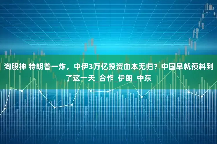 淘股神 特朗普一炸，中伊3万亿投资血本无归？中国早就预料到了这一天_合作_伊朗_中东