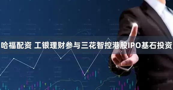 哈福配资 工银理财参与三花智控港股IPO基石投资