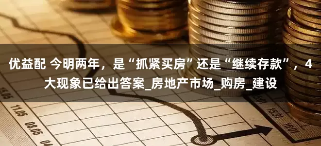 优益配 今明两年，是“抓紧买房”还是“继续存款”，4大现象已给出答案_房地产市场_购房_建设