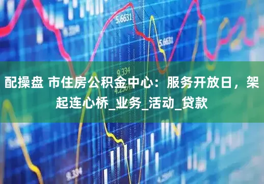 配操盘 市住房公积金中心：服务开放日，架起连心桥_业务_活动_贷款