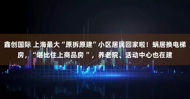 鑫创国际 上海最大“原拆原建”小区居民回家啦！蜗居换电梯房，“堪比住上商品房 ”，养老院、活动中心也在建