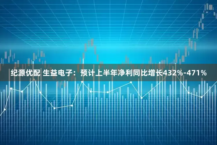 纪源优配 生益电子：预计上半年净利同比增长432%-471%