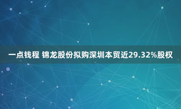一点钱程 锦龙股份拟购深圳本贸近29.32%股权