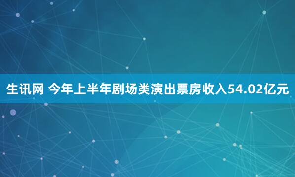 生讯网 今年上半年剧场类演出票房收入54.02亿元