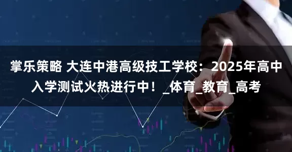 掌乐策略 大连中港高级技工学校：2025年高中入学测试火热进行中！_体育_教育_高考