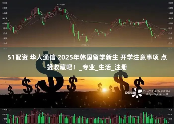51配资 华人通信 2025年韩国留学新生 开学注意事项 点赞收藏吧！_专业_生活_注册