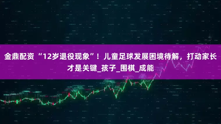 金鼎配资 “12岁退役现象”！儿童足球发展困境待解，打动家长才是关键_孩子_围棋_成能