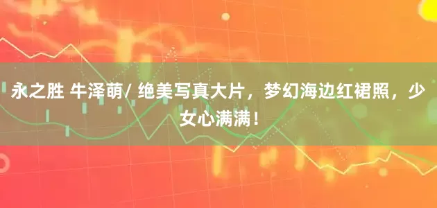 永之胜 牛泽萌/ 绝美写真大片，梦幻海边红裙照，少女心满满！