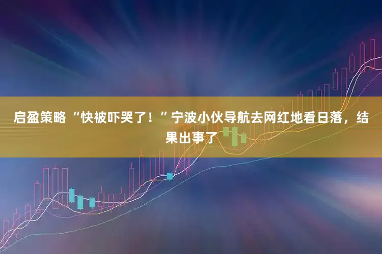 启盈策略 “快被吓哭了！”宁波小伙导航去网红地看日落，结果出事了