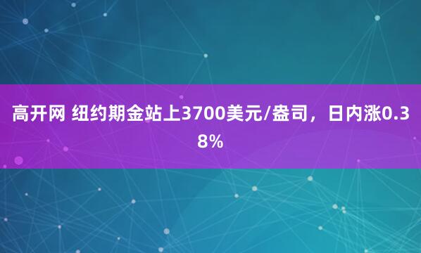 高开网 纽约期金站上3700美元/盎司，日内涨0.38%