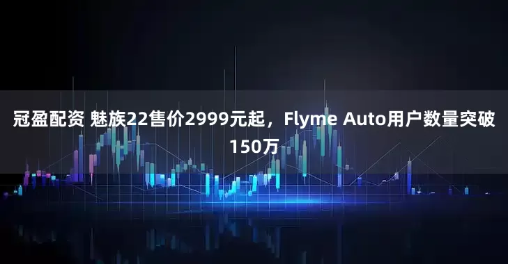 冠盈配资 魅族22售价2999元起，Flyme Auto用户数量突破150万