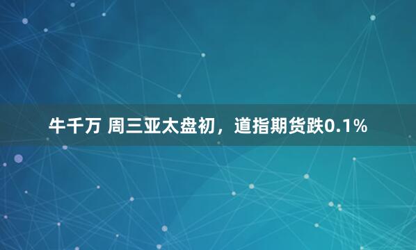 牛千万 周三亚太盘初，道指期货跌0.1%