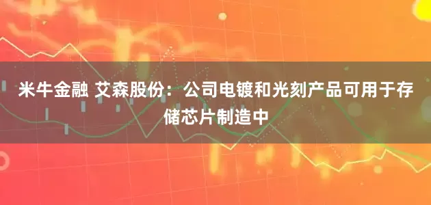 米牛金融 艾森股份：公司电镀和光刻产品可用于存储芯片制造中