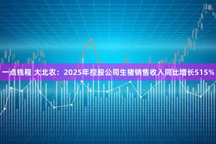 一点钱程 大北农：2025年控股公司生猪销售收入同比增长515%