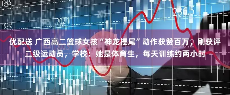 优配送 广西高二篮球女孩“神龙摆尾”动作获赞百万，刚获评二级运动员，学校：她是体育生，每天训练约两小时