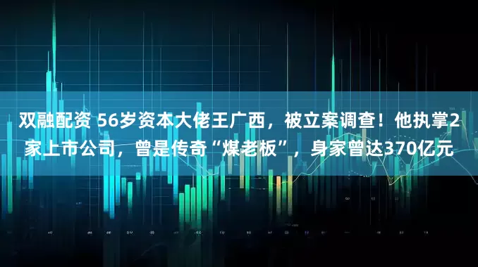 双融配资 56岁资本大佬王广西，被立案调查！他执掌2家上市公司，曾是传奇“煤老板”，身家曾达370亿元