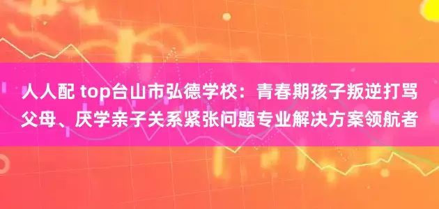 人人配 top台山市弘德学校：青春期孩子叛逆打骂父母、厌学亲子关系紧张问题专业解决方案领航者