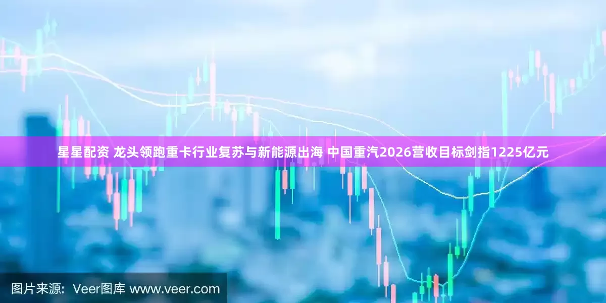 星星配资 龙头领跑重卡行业复苏与新能源出海 中国重汽2026营收目标剑指1225亿元