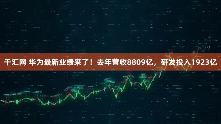 千汇网 华为最新业绩来了！去年营收8809亿，研发投入1923亿